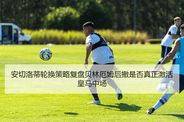 安切洛蒂轮换策略复盘贝林厄姆后撤是否真正激活皇马中场