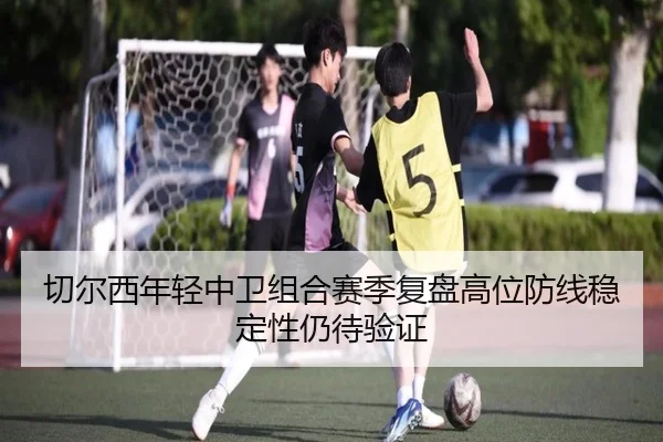 切尔西年轻中卫组合赛季复盘高位防线稳定性仍待验证
